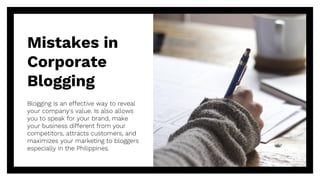 Mistakes in
Corporate
Blogging
Blogging is an effective way to reveal
your company's value. Is also allows
you to speak for your brand, make
your business different from your
competitors, attracts customers, and
maximizes your marketing to bloggers
especially in the Philippines.
 