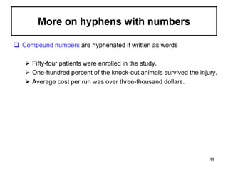 More on hyphens with numbers
 Compound numbers are hyphenated if written as words
 Fifty-four patients were enrolled in the study.
 One-hundred percent of the knock-out animals survived the injury.
 Average cost per run was over three-thousand dollars.
11
 