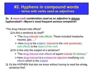 #2. Hyphens in compound words
- terms with verbs used as adjectives
2a. A noun-verb combination used as an adjective is always
hyphenated!!—Myron's most frequent serious complaint!!
"The drug induced side effects"
 Is this a sentence by itself?
 "The drug induced side effects. These included headache,
nausea, gas, …"
 Here drug is the subject, induced is the verb (predicate),
side effects is the object of the verb
 Or is this only the subject of a sentence?
 "The drug-induced side effects of aspirin include GI distress."
Here drug-induced is a compound adjective modifying side
effects which is the subject
 It's the HYPHEN that lets me know without having to read the whole
sentence first!
12
 