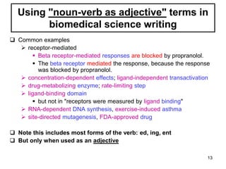 Using "noun-verb as adjective" terms in
biomedical science writing
 Common examples
 receptor-mediated
 Beta receptor-mediated responses are blocked by propranolol.
 The beta receptor mediated the response, because the response
was blocked by propranolol.
 concentration-dependent effects; ligand-independent transactivation
 drug-metabolizing enzyme; rate-limiting step
 ligand-binding domain
 but not in "receptors were measured by ligand binding"
 RNA-dependent DNA synthesis, exercise-induced asthma
 site-directed mutagenesis, FDA-approved drug
 Note this includes most forms of the verb: ed, ing, ent
 But only when used as an adjective
13
 