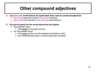 Other compound adjectives
 Adjective-verb combinations are hyphenated when used as compound adjectives
 fast-thinking graduate student; long-winded professor
 high-minded journal editors; heavy-handed administrators
 The part of speech for the words determines the hyphen
 "blue-labeled" tubes
 if the labels on the tubes are blue
 but "blue labeled tubes"
 if the tubes are blue and also labeled (but labeled in red?)
 the red-labeled blue tubes = the blue tubes with red labels
14
 