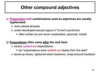  Preposition-verb combinations used as adjectives are usually
hyphenated
 over-utilized phrases
 under-developed sexual organs in Turner's syndrome
 often written as one word--overlooked, upturned, inbred
 Prepositions often come after the verb form
 clearly spelled-out expectations
 but "expectations were spelled out clearly from the start"
 laced-up shoes, tightened-down fasteners, wrap-around insulation
Other compound adjectives
15
 