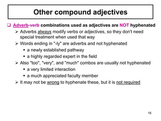 Other compound adjectives
 Adverb-verb combinations used as adjectives are NOT hyphenated
 Adverbs always modify verbs or adjectives, so they don't need
special treatment when used that way
 Words ending in "-ly" are adverbs and not hyphenated
 a newly established pathway
 a highly regarded expert in the field
 Also "too", "very", and "much" combos are usually not hyphenated
 a very limited interaction
 a much appreciated faculty member
 It may not be wrong to hyphenate these, but it is not required
16
 