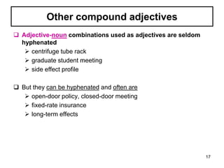 Other compound adjectives
 Adjective-noun combinations used as adjectives are seldom
hyphenated
 centrifuge tube rack
 graduate student meeting
 side effect profile
 But they can be hyphenated and often are
 open-door policy, closed-door meeting
 fixed-rate insurance
 long-term effects
17
 