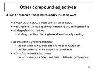 Other compound adjectives
 Don't hyphenate if both words modify the same word
 a weak organic acid: a weak acid, an organic acid
 weekly planning meeting: a weekly meeting, a planning meeting
 strategy-planning meeting
 strategy modifies planning here, doesn't modify meeting
 an insulated Styrofoam container
 the container is insulated and it is made of Styrofoam
 the Styrofoam is not insulated, the container is
 a Styrofoam-insulated container
 the container is insulated, and the insulation is by Styrofoam
18
 