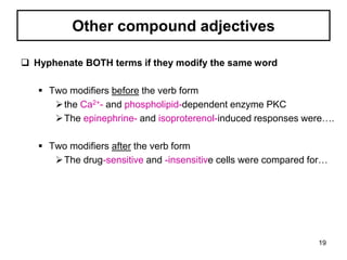 Other compound adjectives
 Hyphenate BOTH terms if they modify the same word
 Two modifiers before the verb form
the Ca2+- and phospholipid-dependent enzyme PKC
The epinephrine- and isoproterenol-induced responses were….
 Two modifiers after the verb form
The drug-sensitive and -insensitive cells were compared for…
19
 