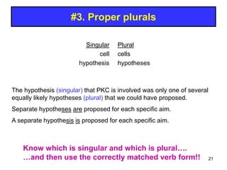 #3. Proper plurals
Singular
cell
hypothesis
Plural
cells
hypotheses
The hypothesis (singular) that PKC is involved was only one of several
equally likely hypotheses (plural) that we could have proposed.
Separate hypotheses are proposed for each specific aim.
A separate hypothesis is proposed for each specific aim.
Know which is singular and which is plural….
…and then use the correctly matched verb form!! 21
 