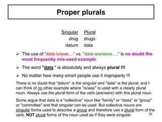 Proper plurals
Singular
drug
datum
Plural
drugs
data
 The use of "data is/was…" vs. "data are/were…." is no doubt the
most frequently mis-used example
 The word "data " is absolutely and always plural !!!
 No matter how many smart people use it improperly !!!
There is no doubt that "datum" is the singular and "data" is the plural, and I
can think of no other example where "is/was" is used with a clearly plural
noun. Always use the plural form of the verb (are/were) with this plural noun.
Some argue that data is a "collective" noun like "family" or "class" or "group"
or "committee" and that singular can be used. But collective nouns are
singular forms used to describe a group and therefore use a plural form of the
verb, NOT plural forms of the noun used as if they were singular. 22
 