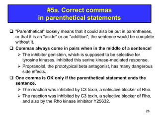 #5a. Correct commas
in parenthetical statements
 "Parenthetical" loosely means that it could also be put in parentheses,
or that it is an "aside" or an "addition"; the sentence would be complete
without it.
 Commas always come in pairs when in the middle of a sentence!
 The inhibitor genistein, which is supposed to be selective for
tyrosine kinases, inhibited this serine kinase-mediated response.
 Propranolol, the prototypical beta antagonist, has many dangerous
side effects.
 One comma is OK only if the parenthetical statement ends the
sentence.
 The reaction was inhibited by C3 toxin, a selective blocker of Rho.
 The reaction was inhibited by C3 toxin, a selective blocker of Rho,
and also by the Rho kinase inhibitor Y25632.
28
 