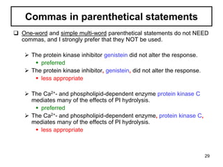 Commas in parenthetical statements
 One-word and simple multi-word parenthetical statements do not NEED
commas, and I strongly prefer that they NOT be used.
 The protein kinase inhibitor genistein did not alter the response.
 preferred
 The protein kinase inhibitor, genistein, did not alter the response.
 less appropriate
 The Ca2+- and phospholipid-dependent enzyme protein kinase C
mediates many of the effects of PI hydrolysis.
 preferred
 The Ca2+- and phospholipid-dependent enzyme, protein kinase C,
mediates many of the effects of PI hydrolysis.
 less appropriate
29
 