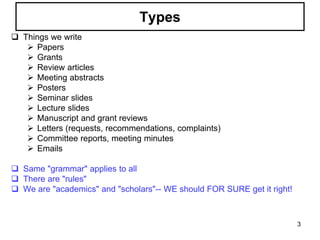 Types
 Things we write
 Papers
 Grants
 Review articles
 Meeting abstracts
 Posters
 Seminar slides
 Lecture slides
 Manuscript and grant reviews
 Letters (requests, recommendations, complaints)
 Committee reports, meeting minutes
 Emails
 Same "grammar" applies to all
 There are "rules"
 We are "academics" and "scholars"-- WE should FOR SURE get it right!
3
 