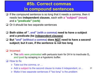  If the compound sentence is so long that it needs a comma, then it
needs two independent clauses, each with a "subject" (noun)
and a "predicate" (verb)
 Or it should be two separate sentences
 Both sides of ", and" (with a comma) need to have a subject
and a predicate (be independent clauses)
 But "and" (without a comma) does NOT need to have a second
subject; but it can, if the sentence is not too long
 Incorrect
 The cells were pretreated with pertussis toxin for 24 hr to inactivate Gi,
and lysed by scraping in a hypotonic buffer.
 How to fix
 Take out the comma, or …
 Add a subject to the second clause to make it independent, or…
 Make it two separate sentences if "too long" is the problem
#5b. Correct commas
in compound sentences
31
 