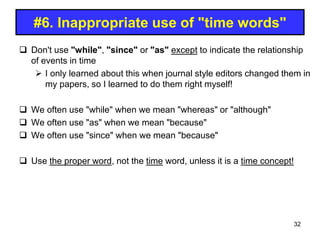 #6. Inappropriate use of "time words"
 Don't use "while", "since" or "as" except to indicate the relationship
of events in time
 I only learned about this when journal style editors changed them in
my papers, so I learned to do them right myself!
 We often use "while" when we mean "whereas" or "although"
 We often use "as" when we mean "because"
 We often use "since" when we mean "because"
 Use the proper word, not the time word, unless it is a time concept!
32
 