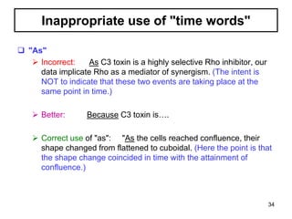 Inappropriate use of "time words"
 "As"
 Incorrect: As C3 toxin is a highly selective Rho inhibitor, our
data implicate Rho as a mediator of synergism. (The intent is
NOT to indicate that these two events are taking place at the
same point in time.)
 Better: Because C3 toxin is….
 Correct use of "as": "As the cells reached confluence, their
shape changed from flattened to cuboidal. (Here the point is that
the shape change coincided in time with the attainment of
confluence.)
34
 