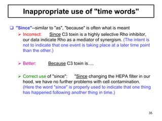 Inappropriate use of "time words"
 "Since"--similar to "as", "because" is often what is meant
 Incorrect: Since C3 toxin is a highly selective Rho inhibitor,
our data indicate Rho as a mediator of synergism. (The intent is
not to indicate that one event is taking place at a later time point
than the other.)
 Better: Because C3 toxin is….
 Correct use of "since": "Since changing the HEPA filter in our
hood, we have no further problems with cell contamination.
(Here the word "since" is properly used to indicate that one thing
has happened following another thing in time.)
35
 