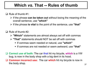 Which vs. That -- Rules of thumb
 Rule of thumb #1:
 If the phrase can be taken out without losing the meaning of the
overall sentence, use "which"
 If the phrase is vital to the point of the sentence, use "that"
 Rule of thumb #2:
 "Which" statements are almost always set off with commas
 "That" statements should NOT be set off with commas
 If commas seem needed or natural, use "which"
 If commas are not needed or seem awkward, use "that"
 Correct use of both: The car that hit my bicycle, which is a VW
bug, is now in the body shop with a big dent in its hood.
 Common incorrect use: The car which hit my bicycle is now in
the body shop. 37
 