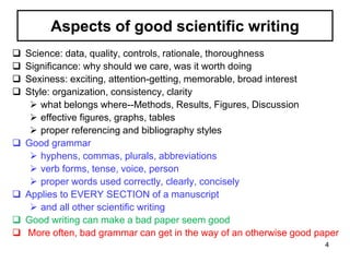 Aspects of good scientific writing
 Science: data, quality, controls, rationale, thoroughness
 Significance: why should we care, was it worth doing
 Sexiness: exciting, attention-getting, memorable, broad interest
 Style: organization, consistency, clarity
 what belongs where--Methods, Results, Figures, Discussion
 effective figures, graphs, tables
 proper referencing and bibliography styles
 Good grammar
 hyphens, commas, plurals, abbreviations
 verb forms, tense, voice, person
 proper words used correctly, clearly, concisely
 Applies to EVERY SECTION of a manuscript
 and all other scientific writing
 Good writing can make a bad paper seem good
 More often, bad grammar can get in the way of an otherwise good paper
4
 