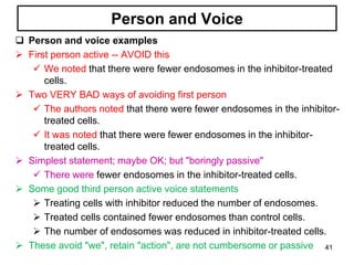Person and Voice
 Person and voice examples
 First person active -- AVOID this
 We noted that there were fewer endosomes in the inhibitor-treated
cells.
 Two VERY BAD ways of avoiding first person
 The authors noted that there were fewer endosomes in the inhibitor-
treated cells.
 It was noted that there were fewer endosomes in the inhibitor-
treated cells.
 Simplest statement; maybe OK; but "boringly passive"
 There were fewer endosomes in the inhibitor-treated cells.
 Some good third person active voice statements
 Treating cells with inhibitor reduced the number of endosomes.
 Treated cells contained fewer endosomes than control cells.
 The number of endosomes was reduced in inhibitor-treated cells.
 These avoid "we", retain "action", are not cumbersome or passive 41
 