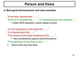 Person and Voice
 More good and bad person and voice examples
"It has been reported that ……. "
"Smith et al. reported that ……. " or "Several groups have reported… "
 State WHO reported it, which makes it active.
"It is the hypothesis of this study that …… "
"It is hypothesized that …… "
"The authors of this study hypothesize that ……. "
 Very cumbersome ways to avoid first person
"The hypothesis of this study is that …… "
 Active voice and very clear
42
 