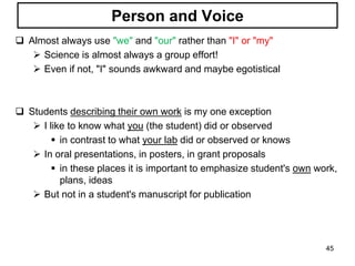 Person and Voice
 Almost always use "we" and "our" rather than "I" or "my"
 Science is almost always a group effort!
 Even if not, "I" sounds awkward and maybe egotistical
 Students describing their own work is my one exception
 I like to know what you (the student) did or observed
 in contrast to what your lab did or observed or knows
 In oral presentations, in posters, in grant proposals
 in these places it is important to emphasize student's own work,
plans, ideas
 But not in a student's manuscript for publication
45
 