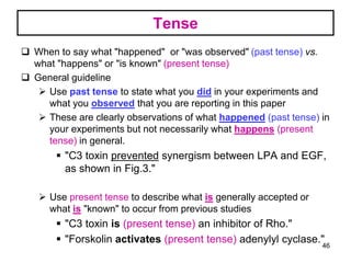 Tense
 When to say what "happened" or "was observed" (past tense) vs.
what "happens" or "is known" (present tense)
 General guideline
 Use past tense to state what you did in your experiments and
what you observed that you are reporting in this paper
 These are clearly observations of what happened (past tense) in
your experiments but not necessarily what happens (present
tense) in general.
 "C3 toxin prevented synergism between LPA and EGF,
as shown in Fig.3."
 Use present tense to describe what is generally accepted or
what is "known" to occur from previous studies
 "C3 toxin is (present tense) an inhibitor of Rho."
 "Forskolin activates (present tense) adenylyl cyclase."46
 