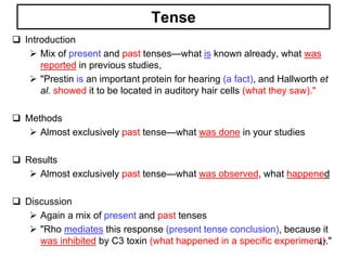 Tense
 Introduction
 Mix of present and past tenses—what is known already, what was
reported in previous studies,
 "Prestin is an important protein for hearing (a fact), and Hallworth et
al. showed it to be located in auditory hair cells (what they saw)."
 Methods
 Almost exclusively past tense—what was done in your studies
 Results
 Almost exclusively past tense—what was observed, what happened
 Discussion
 Again a mix of present and past tenses
 "Rho mediates this response (present tense conclusion), because it
was inhibited by C3 toxin (what happened in a specific experiment)."47
 