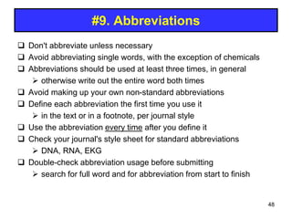#9. Abbreviations
 Don't abbreviate unless necessary
 Avoid abbreviating single words, with the exception of chemicals
 Abbreviations should be used at least three times, in general
 otherwise write out the entire word both times
 Avoid making up your own non-standard abbreviations
 Define each abbreviation the first time you use it
 in the text or in a footnote, per journal style
 Use the abbreviation every time after you define it
 Check your journal's style sheet for standard abbreviations
 DNA, RNA, EKG
 Double-check abbreviation usage before submitting
 search for full word and for abbreviation from start to finish
48
 