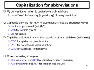 Capitalization for abbreviations
 My convention on when to capitalize in abbreviations
 not a "rule", but my way (a good way) of being consistent
 Capitalize only the first letter of abbreviations that are shortened words
 Iso for isoproterenol (not ISO)
 Veh for vehicle (not VEH)
 Ctl for control
 Capitalize all letters that stand for words or at least syllables (initialisms)
 EGF for epidermal growth factor
 PCR for polymerase chain reaction
 CTL for cytotoxic T lymphocyte
 More contrasting examples
 Ser for serine, but SER for stimulus-evoked response
 Ala for alanine, but ALA for antigen-like activity
49
 