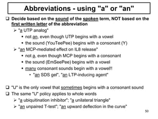 Abbreviations - using "a" or "an"
 Decide based on the sound of the spoken term, NOT based on the
first written letter of the abbreviation
 "a UTP analog"
 not an, even though UTP begins with a vowel
 the sound (YouTeePee) begins with a consonant (Y)
 "an MCP-mediated effect on IL8 release"
 not a, even though MCP begins with a consonant
 the sound (EmSeePee) begins with a vowel
 many consonant sounds begin with a vowel!!
• "an SDS gel", "an LTP-inducing agent"
 "U" is the only vowel that sometimes begins with a consonant sound
 The same "U" policy applies to whole words
 "a ubiquitination inhibitor"; "a unilateral triangle"
 "an unpaired T-test"; "an upward deflection in the curve"
50
 