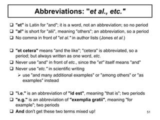 Abbreviations: "et al., etc."
 "et" is Latin for "and"; it is a word, not an abbreviation; so no period
 "al" is short for "alii", meaning "others"; an abbreviation, so a period
 No comma in front of "et al." in author lists (Jones et al.)
 "et cetera" means "and the like"; "cetera" is abbreviated, so a
period; but always written as one word, etc.
 Never use "and" in front of etc., since the "et" itself means "and"
 Never use "etc." in scientific writing
 use "and many additional examples" or "among others" or "as
examples" instead
 "i.e." is an abbreviation of "id est", meaning "that is"; two periods
 "e.g." is an abbreviation of "exemplia gratii", meaning "for
example"; two periods
 And don't get these two terms mixed up! 51
 