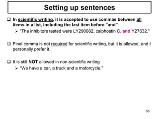 Setting up sentences
 In scientific writing, it is accepted to use commas between all
items in a list, including the last item before "and"
 "The inhibitors tested were LY290082, calphostin C, and Y27632."
 Final comma is not required for scientific writing, but it is allowed, and I
personally prefer it.
 It is still NOT allowed in non-scientific writing
 "We have a car, a truck and a motorcycle."
53
 