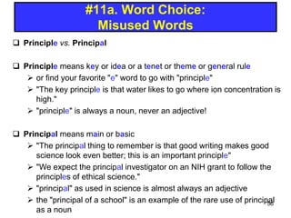 #11a. Word Choice:
Misused Words
 Principle vs. Principal
 Principle means key or idea or a tenet or theme or general rule
 or find your favorite "e" word to go with "principle"
 "The key principle is that water likes to go where ion concentration is
high."
 "principle" is always a noun, never an adjective!
 Principal means main or basic
 "The principal thing to remember is that good writing makes good
science look even better; this is an important principle"
 "We expect the principal investigator on an NIH grant to follow the
principles of ethical science."
 "principal" as used in science is almost always an adjective
 the "principal of a school" is an example of the rare use of principal
as a noun
56
 