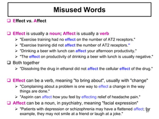 Misused Words
 Effect vs. Affect
 Effect is usually a noun; Affect is usually a verb
 "Exercise training had no effect on the number of AT2 receptors."
 "Exercise training did not affect the number of AT2 receptors."
 "Drinking a beer with lunch can affect your afternoon productivity."
 "The effect on productivity of drinking a beer with lunch is usually negative."
 Both together
 "Dissolving the drug in ethanol did not affect the cellular effect of the drug."
 Effect can be a verb, meaning "to bring about", usually with "change"
 "Complaining about a problem is one way to effect a change in the way
things are done."
 "Aspirin can affect how you feel by effecting relief of headache pain."
 Affect can be a noun, in psychiatry, meaning "facial expression"
 "Patients with depression or schizophrenia may have a flattened affect; for
example, they may not smile at a friend or laugh at a joke."
57
 