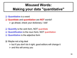 Misused Words:
Making your data "quantitative"
 Quantitative is a word
 Quantitate and quantitation are NOT words!!
 go ahead, check your dictionary; I did!
 Quantify is the verb form, NOT quantitate
 Quantification is the noun form, NOT quantitation
 Quantitative is the adjective form
 Maybe not a big deal
 but if you don't do it right, good editors will change it
 and this will annoy you
58
 