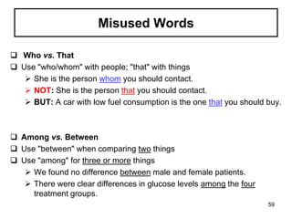 Misused Words
 Who vs. That
 Use "who/whom" with people; "that" with things
 She is the person whom you should contact.
 NOT: She is the person that you should contact.
 BUT: A car with low fuel consumption is the one that you should buy.
 Among vs. Between
 Use "between" when comparing two things
 Use "among" for three or more things
 We found no difference between male and female patients.
 There were clear differences in glucose levels among the four
treatment groups.
59
 