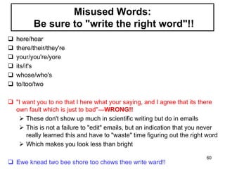 Misused Words:
Be sure to "write the right word"!!
 here/hear
 there/their/they're
 your/you're/yore
 its/it's
 whose/who's
 to/too/two
 "I want you to no that I here what your saying, and I agree that its there
own fault which is just to bad"—WRONG!!
 These don't show up much in scientific writing but do in emails
 This is not a failure to "edit" emails, but an indication that you never
really learned this and have to "waste" time figuring out the right word
 Which makes you look less than bright
 Ewe knead two bee shore too chews thee write ward!!
60
 