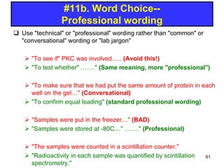  Use "technical" or "professional" wording rather than "common" or
"conversational" wording or "lab jargon"
 "To see if" PKC was involved….. (Avoid this!)
 "To test whether" ……." (Same meaning, more "professional")
 "To make sure that we had put the same amount of protein in each
well on the gel…" (Conversational)
 "To confirm equal loading" (standard professional wording)
 "Samples were put in the freezer…" (BAD)
 "Samples were stored at -80C…" ……." (Professional)
 "The samples were counted in a scintillation counter."
 "Radioactivity in each sample was quantified by scintillation
spectrometry."
#11b. Word Choice--
Professional wording
61
 
