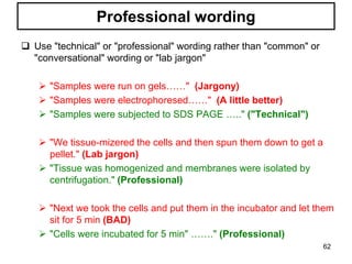  Use "technical" or "professional" wording rather than "common" or
"conversational" wording or "lab jargon"
 "Samples were run on gels……" (Jargony)
 "Samples were electrophoresed……" (A little better)
 "Samples were subjected to SDS PAGE ….." ("Technical")
 "We tissue-mizered the cells and then spun them down to get a
pellet." (Lab jargon)
 "Tissue was homogenized and membranes were isolated by
centrifugation." (Professional)
 "Next we took the cells and put them in the incubator and let them
sit for 5 min (BAD)
 "Cells were incubated for 5 min" ……." (Professional)
Professional wording
62
 