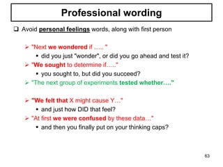 Professional wording
 Avoid personal feelings words, along with first person
 "Next we wondered if ….. "
 did you just "wonder", or did you go ahead and test it?
 "We sought to determine if….."
 you sought to, but did you succeed?
 "The next group of experiments tested whether…."
 "We felt that X might cause Y…"
 and just how DID that feel?
 "At first we were confused by these data…"
 and then you finally put on your thinking caps?
63
 