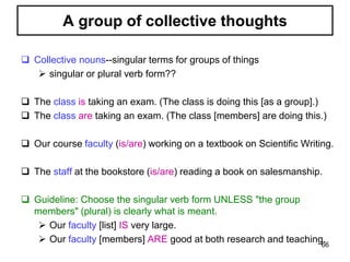  Collective nouns--singular terms for groups of things
 singular or plural verb form??
 The class is taking an exam. (The class is doing this [as a group].)
 The class are taking an exam. (The class [members] are doing this.)
 Our course faculty (is/are) working on a textbook on Scientific Writing.
 The staff at the bookstore (is/are) reading a book on salesmanship.
 Guideline: Choose the singular verb form UNLESS "the group
members" (plural) is clearly what is meant.
 Our faculty [list] IS very large.
 Our faculty [members] ARE good at both research and teaching.
A group of collective thoughts
66
 