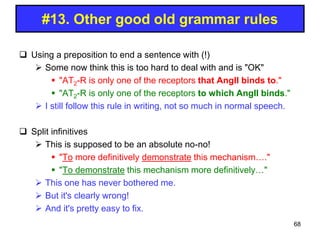 Using a preposition to end a sentence with (!)
 Some now think this is too hard to deal with and is "OK"
 "AT2-R is only one of the receptors that AngII binds to."
 "AT2-R is only one of the receptors to which AngII binds."
 I still follow this rule in writing, not so much in normal speech.
 Split infinitives
 This is supposed to be an absolute no-no!
 "To more definitively demonstrate this mechanism…."
 "To demonstrate this mechanism more definitively…"
 This one has never bothered me.
 But it's clearly wrong!
 And it's pretty easy to fix.
#13. Other good old grammar rules
68
 