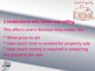 1.Understand why Sellers are selling

This affects every decision they make, like –
* What price to set
* How much time is needed for property sale
* How much money is required in preparing
the property for sale

 
