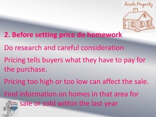 2. Before setting price do homework
Do research and careful consideration

Pricing tells buyers what they have to pay for
the purchase.
Pricing too high or too low can affect the sale.

Find information on homes in that area for
sale or sold within the last year

 