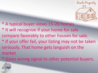 * A typical buyer views 15-20 homes
* It will recognize if your home for sale
compare favorably to other houses for sale.
* If your offer fail, your listing may not be taken
seriously. That home gets languish on the
market
* Gives wrong signal to other potential buyers.

 