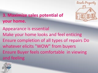 3. Maximize sales potential of
your home.
Appearance is essential
Make your home looks and feel enticing
Ensure completion of all types of repairs Do
whatever elicits "WOW" from buyers
Ensure Buyer feels comfortable in viewing
and feeling

 