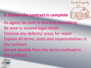 6. Ensure the contract is complete
As agent, be sure to disclose everything
Be wise to exceed legal needs
Disclose any defects/ areas for repair
Explain all terms, costs and responsibilities in
the contract.
Do not deviate from the terms outlined in
the contract..

 