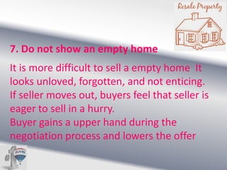 7. Do not show an empty home
It is more difficult to sell a empty home It
looks unloved, forgotten, and not enticing.
If seller moves out, buyers feel that seller is
eager to sell in a hurry.
Buyer gains a upper hand during the
negotiation process and lowers the offer

 