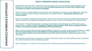 ABOUT URBANISTA IMAGE CONSUTLING
Established in the year 2010, Urbanista Image Consulting LLP is the renowned Image Consultancy firm
based out of New Delhi, India and was founded by Sheena Agarwal one of India’s first certified Image
Consultant and Reach Personal Brand Strategist.
With the vision to enable people to express their core competence and brand values effectively, Urbanista
Image Consulting works on three broad aspects of Powerful Presence: Appearance, Behaviour and
Communication.
We are committed to positively impacting lives, which in turn leads one to securing better opportunities and
higher recognition and delivering noticeable results for clients - both at an Individual and Corporate level.
An innovator in Image Management, we conduct consultations and workshops for individuals or groups
respectively, on matters related to Executive Presence, Communication Skills, Body Language, Business
Protocol, International Etiquette, Storytelling and Personal Branding.
With a desire to bring internationally acclaimed Master Trainer from across domains to Indian Shores, in April
2014 we hosted Master Trainer Carla Mathis from United States of America in New Delhi, India to train
aspiring Image Consultants and look forward to host many such trainers from across the spectrum in the
near future.
We creatively use the theory of evolution on all our clients that involve not just superficial verbal consultation
but a total involvement and a sensitive approach.
We encourage you to contact us and discuss how to enhance your personal and professional presence.
 