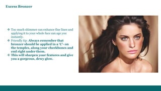  Too much shimmer can enhance fine lines and
applying it to your whole face can age you
instantly.
 Friendly tip: Always remember that
bronzer should be applied in a ‘C’- on
the temples, along your cheekbones and
end right under them.
 This will sharpen your features and give
you a gorgeous, dewy glow.
Excess Bronzer
 