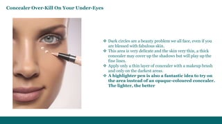  Dark circles are a beauty problem we all face, even if you
are blessed with fabulous skin.
 This area is very delicate and the skin very thin, a thick
concealer may cover up the shadows but will play up the
fine lines.
 Apply only a thin layer of concealer with a makeup brush
and only on the darkest areas.
 A highlighter pen is also a fantastic idea to try on
the area instead of an opaque-coloured concealer.
The lighter, the better
Concealer Over-Kill On Your Under-Eyes
 